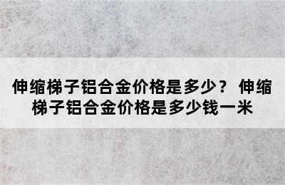 伸缩梯子铝合金价格是多少？ 伸缩梯子铝合金价格是多少钱一米